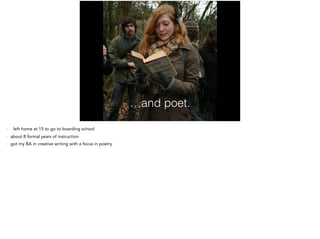 …and poet.
- That’s me reading Dylan Thomas’s Fern Hill at Fern Hill in Wales!
- left home at 15 to go to boarding school
- about 8 formal years of instruction
- got my BA in creative writing with a focus in poetry
- published in many literary journals
 