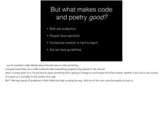 But what makes code
and poetry good?
• Both are subjective
• People have opinions!
• Contextual creation is hard to teach
• But we have guidelines
- you & coworkers might debate about the best way to code something
- and god knows there are a million opinions about everything programming related on the internet
- when it comes down to it, it’s just hard to teach something that is going to change so much based off of the context, whether it be a line in the context
of a poem or a controller in the context of an app
- BUT! We have plenty of guidelines in both fields that help us along the way. And one of the main ones that applies to both is:
 