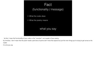 Fact
• What the code does
• What the poetry means
(functionality / message)
what you say
- by fact, I mean the functionality of your code, or the “narrative”, so to speak, of your poetry
- by narrative, i don’t mean that the poem needs a plot (lots of poems don’t have that aspect) but just the main things you’re trying to get across to the
reader
- it’s what you say
 