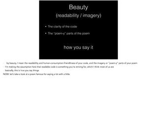 Beauty
• The clarity of the code
• The “poem-y” parts of the poem
(readability / imagery)
how you say it
- by beauty, I mean the readability and human-consumption-friendliness of your code, and the imagery or “poem-y” parts of your poem
- I’m making the assumption here that readable code is something you’re striving for, which I think most of us are
- basically, this is how you say things
NOW: let’s take a look at a poem famous for saying a lot with a little.
 