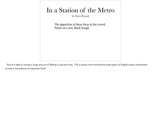 In a Station of the Metro
The apparition of these faces in the crowd;
Petals on a wet, black bough.
by Ezra Pound
- Pound is able to convey a huge amount of feeling in just two lines. This is pretty much the favorite small poem of English majors everywhere.
- so why is the balance so important here?
 