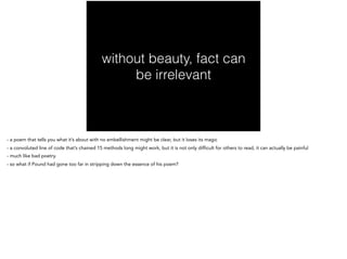 without beauty, fact can
be irrelevant
- a poem that tells you what it’s about with no embellishment might be clear, but it loses its magic
- a convoluted line of code that’s chained 15 methods long might work, but it is not only difficult for others to read, it can actually be painful
- much like bad poetry.
- so what if Pound had gone too far in stripping down the essence of his poem?
 