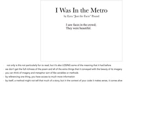 I Was In the Metro
I saw faces in the crowd;
They were beautiful.
by Ezra “Just the Facts” Pound
- not only is this not particularly fun to read, but it’s also LOSING some of the meaning that it had before
- we don’t get the full richness of the poem and all of the extra things that it conveyed with the beauty of its imagery
- you can think of imagery and metaphor sort of like variables or methods
- by referencing one thing, you have access to much more information
- by itself, a method might not tell that much of a story, but in the context of your code it makes sense, it comes alive
 