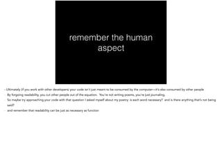 remember the human
aspect
- Ultimately (if you work with other developers) your code isn’t just meant to be consumed by the computer—it’s also consumed by other people
- By forgoing readability, you cut other people out of the equation. You’re not writing poems, you’re just journaling.
- So maybe try approaching your code with that question I asked myself about my poetry: is each word necessary? and is there anything that’s not being
said?
- and remember that readability can be just as necessary as function
 