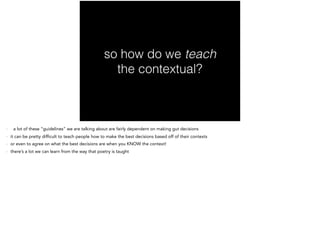 so how do we teach
the contextual?
- a lot of these “guidelines” we are talking about are fairly dependent on making gut decisions
- it can be pretty difficult to teach people how to make the best decisions based off of their contexts
- or even to agree on what the best decisions are when you KNOW the context!
- there’s a lot we can learn from the way that poetry is taught
 