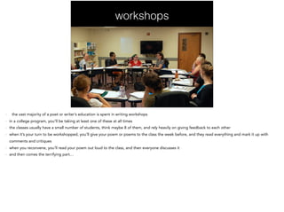 workshops
- the vast majority of a poet or writer’s education is spent in writing workshops
- in a college program, you’ll be taking at least one of these at all times
- the classes usually have a small number of students, think maybe 8 of them, and rely heavily on giving feedback to each other
- when it’s your turn to be workshopped, you’ll give your poem or poems to the class the week before, and they read everything and mark it up with
comments and critiques
- when you reconvene, you’ll read your poem out loud to the class, and then everyone discusses it
- and then comes the terrifying part…
 