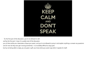 - for the first part of the discussion, you’re not allowed to talk
- and by the first part, I mean it’s usually most of the discussion
- you sit there while your classmates critique your poem, and you’re not allowed to jump in and explain anything or answer any questions
- and oh man do they ever get it wrong sometimes. it is incredibly difficult to stay quiet.
- but by not being able to reply, you are given a gift: you know what your poem says when it speaks for itself.
 