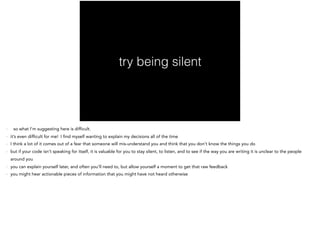 try being silent
- so what I’m suggesting here is difficult.
- it’s even difficult for me! I find myself wanting to explain my decisions all of the time
- I think a lot of it comes out of a fear that someone will mis-understand you and think that you don’t know the things you do
- but if your code isn’t speaking for itself, it is valuable for you to stay silent, to listen, and to see if the way you are writing it is unclear to the people
around you
- you can explain yourself later, and often you’ll need to, but allow yourself a moment to get that raw feedback
- you might hear actionable pieces of information that you might have not heard otherwise
 