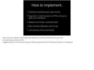 How to implement:
• Implement workshop-style code reviews
• Stay silent in code reviews or on PRs until you’ve
gotten your feedback
• Weekly lunch & learn, workshop style
• Start a Coder’s Workshop with friends
• Just embrace silence personally
- those of you who implement code reviews might already have something a little bit like this at your job!
- and a pull request certainly is similar.
- i suggest doing this in an environment where you tell the reviewers about it so that they don’t think you’re unresponsive.
 