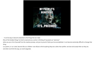 - it can be easy to become attached to the things that we make
- One of the hardest things I’ve had to overcome as a writer is thinking of my poems as “precious”
- when you put a lot of yourself into the creative process, and you’re proud of what you’ve accomplished, it can become extremely difficult to change that
thing
- our poems, or our code, become like our children—we refuse to think anything they do is other than perfect. we love and accept them as they are.
- and when we think this way, our work stagnates
 