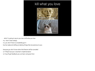 kill what you love
- what i’m going to say to you now is kill what you love
- no, i don’t mean always
- no, you don’t have to completely gut it
- but be ready and willing to destroy things that are precious to you
- because you don’t know when that feature will be canceled
- or if they’ll use your coworker’s implementation
- or if you’ll get feedback you can learn and grow from
 