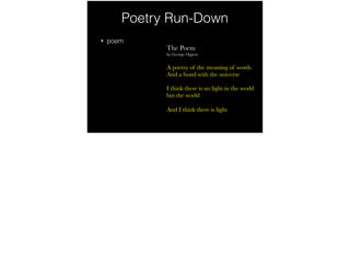Poetry Run-Down
• poem
The Poem
by George Oppen
A poetry of the meaning of words
And a bond with the universe
I think there is no light in the world
but the world
And I think there is light
 