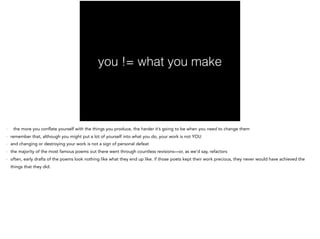you != what you make
- the more you conflate yourself with the things you produce, the harder it’s going to be when you need to change them
- remember that, although you might put a lot of yourself into what you do, your work is not YOU
- and changing or destroying your work is not a sign of personal defeat
- the majority of the most famous poems out there went through countless revisions—or, as we’d say, refactors
- often, early drafts of the poems look nothing like what they end up like. if those poets kept their work precious, they never would have achieved the
things that they did.
 