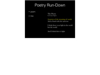 Poetry Run-Down
• poem
• line
The Poem
by George Oppen
A poetry of the meaning of words
And a bond with the universe
I think there is no light in the world
but the world
And I think there is light
 
