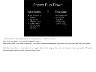 Poetry Run-Down
Form Poems
• set structure or
pattern
• eg: sonnet,
limerick, haiku
• SOMETIMES
have a rhyme
scheme
vs Free Verse
• no constraints
• no rhymes
required!
• most poetry
written today
- it’s not that free verse doesn’t include its own structure, rhyme, or attention to sound
- these elements still shape the free verse poetry, but the structure of them is not predetermined 
- these things originated in form poetry for very specific reasons
- particularly, to make things easier to memorize in a time where literary knowledge was an oral tradition and memorization was how things survived
- think about music—there are patterns that help us recognize and remember songs, such as verses and choruses, rhyming lyrics, repetition of melodies.
- Time signatures! How key are those to us remembering music?
 