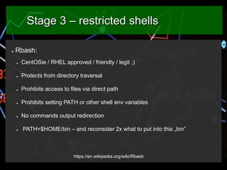 Stage 3 – restricted shells
●

Rbash:
●

CentOSie / RHEL approved / friendly / legit ;)

●

Protects from directory traver...