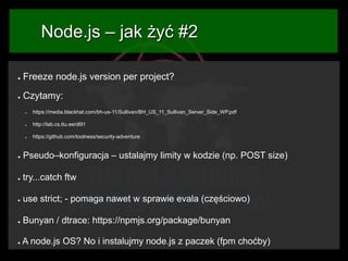 Node.js – jak żyć #2
●

Freeze node.js version per project?

●

Czytamy:
●

https://media.blackhat.com/bh-us-11/Sullivan/BH_US_11_Sullivan_Server_Side_WP.pdf

●

http://lab.cs.ttu.ee/dl91

●

https://github.com/toolness/security-adventure

●

Pseudo–konfiguracja – ustalajmy limity w kodzie (np. POST size)

●

try...catch ftw

●

use strict; - pomaga nawet w sprawie evala (częściowo)

●

Bunyan / dtrace: https://npmjs.org/package/bunyan

●

A node.js OS? No i instalujmy node.js z paczek (fpm choćby)

 