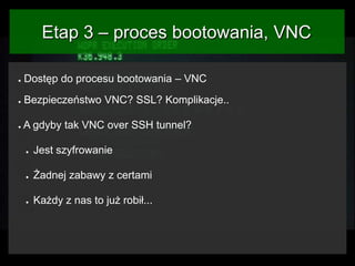 Etap 3 – proces bootowania, VNC
●

Dostęp do procesu bootowania – VNC

●

Bezpieczeństwo VNC? SSL? Komplikacje..

●

A gdyby tak VNC over SSH tunnel?
●

Jest szyfrowanie

●

Żadnej zabawy z certami

●

Każdy z nas to już robił...

 