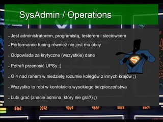 SysAdmin / Operations
●

Jest administratorem, programistą, testerem i sieciowcem

●

Performance tuning również nie jest mu obcy

●

Odpowiada za krytyczne (wszystkie) dane

●

Potrafi przenosić UPSy ;)

●

O 4 nad ranem w niedzielę rozumie kolegów z innych krajów ;)

●

Wszystko to robi w kontekście wysokiego bezpieczeństwa

●

Lubi grać (znacie admina, który nie gra?) ;)

 