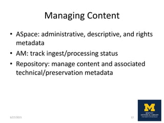 Managing Content
• ASpace: administrative, descriptive, and rights
metadata
• AM: track ingest/processing status
• Repository: manage content and associated
technical/preservation metadata
3/27/2015 12
 