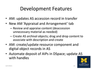 Development Features
• AM: updates AS accession record in transfer
• New AM ‘Appraisal and Arrangement’ tab
– Review and appraise content (deaccession
unnecessary material as needed)
– Create AS archival objects; drag and drop content to
associate with description and create
• AM: create/update resource component and
digital object records in AS
• Automate deposit of AIPs in DSpace; update AS
with handles
3/27/2015 14
 