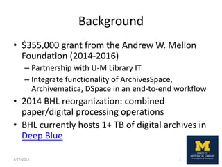 Background
• $355,000 grant from the Andrew W. Mellon
Foundation (2014-2016)
– Partnership with U-M Library IT
– Integrate functionality of ArchivesSpace,
Archivematica, DSpace in an end-to-end workflow
• 2014 BHL reorganization: combined
paper/digital processing operations
• BHL currently hosts 1+ TB of digital archives in
Deep Blue
3/27/2015 1
 
