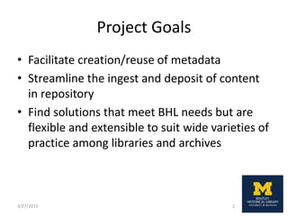 Project Goals
• Facilitate creation/reuse of metadata
• Streamline the ingest and deposit of content
in repository
• Find solutions that meet BHL needs but are
flexible and extensible to suit wide varieties of
practice among libraries and archives
3/27/2015 2
 