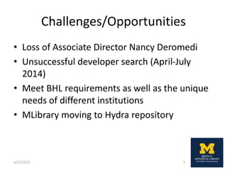 Challenges/Opportunities
• Loss of Associate Director Nancy Deromedi
• Unsuccessful developer search (April-July
2014)
• Meet BHL requirements as well as the unique
needs of different institutions
• MLibrary moving to Hydra repository
3/27/2015 3
 