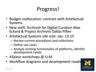 Progress!
• Budget reallocation: contract with Artefactual
Systems
• New staff: Archivist for Digital Curation Max
Eckard & Project Archivist Dallas Pillen
• Artefactual Systems site visit: Jan. 13-15
– Review current procedures and collections
– Define use cases
– Analyze existing functionality of platforms, identify
development needs
• ASpace workshops @ U-M
• Workflow diagrams and development roadmap
3/27/2015 4
 