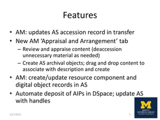 Features
• AM: updates AS accession record in transfer
• New AM ‘Appraisal and Arrangement’ tab
– Review and appraise content (deaccession
unnecessary material as needed)
– Create AS archival objects; drag and drop content to
associate with description and create
• AM: create/update resource component and
digital object records in AS
• Automate deposit of AIPs in DSpace; update AS
with handles
3/27/2015 5
 