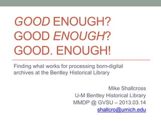 GOOD ENOUGH?
GOOD ENOUGH?
GOOD. ENOUGH!
Finding what works for processing born-digital
archives at the Bentley Historical Library
Mike Shallcross
U-M Bentley Historical Library
MMDP @ GVSU – 2013.03.14
shallcro@umich.edu
 