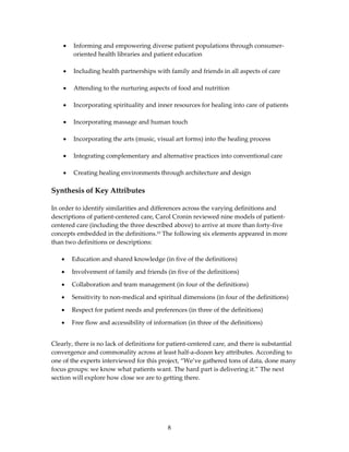 •   Informing and empowering diverse patient populations through consumer‐
        oriented health libraries and patient education  
 
    •   Including health partnerships with family and friends in all aspects of care  
     
    •   Attending to the nurturing aspects of food and nutrition  
 
    •   Incorporating spirituality and inner resources for healing into care of patients  
     
    •   Incorporating massage and human touch  
     
    •   Incorporating the arts (music, visual art forms) into the healing process  
     
    •   Integrating complementary and alternative practices into conventional care  
     
    •   Creating healing environments through architecture and design  
 
Synthesis of Key Attributes  
 
In order to identify similarities and differences across the varying definitions and 
descriptions of patient‐centered care, Carol Cronin reviewed nine models of patient‐
centered care (including the three described above) to arrive at more than forty‐five 
concepts embedded in the definitions.10 The following six elements appeared in more 
than two definitions or descriptions: 
 
    • Education and shared knowledge (in five of the definitions) 

    •   Involvement of family and friends (in five of the definitions) 

    •   Collaboration and team management (in four of the definitions) 

    •   Sensitivity to non‐medical and spiritual dimensions (in four of the definitions) 

    •   Respect for patient needs and preferences (in three of the definitions) 

    •   Free flow and accessibility of information (in three of the definitions) 

 
Clearly, there is no lack of definitions for patient‐centered care, and there is substantial 
convergence and commonality across at least half‐a‐dozen key attributes. According to 
one of the experts interviewed for this project, “We’ve gathered tons of data, done many 
focus groups: we know what patients want. The hard part is delivering it.” The next 
section will explore how close we are to getting there. 




                                            8 
 