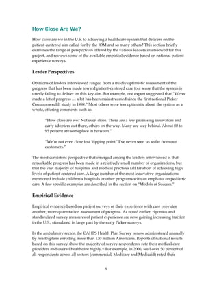 How Close Are We?
How close are we in the U.S. to achieving a healthcare system that delivers on the 
patient‐centered aim called for by the IOM and so many others? This section briefly 
examines the range of perspectives offered by the various leaders interviewed for this 
project, and reviews some of the available empirical evidence based on national patient 
experience surveys. 
 
Leader Perspectives 
 
Opinions of leaders interviewed ranged from a mildly optimistic assessment of the 
progress that has been made toward patient‐centered care to a sense that the system is 
utterly failing to deliver on this key aim. For example, one expert suggested that “We’ve 
made a lot of progress … a lot has been mainstreamed since the first national Picker 
Commonwealth study in 1989.” Most others were less optimistic about the system as a 
whole, offering comments such as: 
 
        “How close are we? Not even close. There are a few promising innovators and 
        early adopters out there, others on the way. Many are way behind. About 80 to 
        95 percent are someplace in between.” 
 
        “We’re not even close to a ‘tipping point.’ I’ve never seen us so far from our 
        customers.” 
 
The most consistent perspective that emerged among the leaders interviewed is that 
remarkable progress has been made in a relatively small number of organizations, but 
that the vast majority of hospitals and medical practices fall far short of achieving high 
levels of patient‐centered care. A large number of the most innovative organizations 
mentioned include children’s hospitals or other programs with an emphasis on pediatric 
care. A few specific examples are described in the section on “Models of Success.” 
 
Empirical Evidence 
 
Empirical evidence based on patient surveys of their experience with care provides 
another, more quantitative, assessment of progress. As noted earlier, rigorous and 
standardized survey measures of patient experience are now gaining increasing traction 
in the U.S., stimulated in large part by the early Picker surveys. 
 
In the ambulatory sector, the CAHPS Health Plan Survey is now administered annually 
by health plans enrolling more than 130 million Americans. Reports of national results 
based on this survey show the majority of survey respondents rate their medical care 
providers and overall healthcare highly.11 For example, in 2006, well over 50 percent of 
all respondents across all sectors (commercial, Medicare and Medicaid) rated their 


                                          9 
 