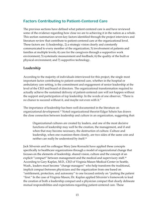 Factors Contributing to Patient-Centered Care
 
The previous sections have defined what patient‐centered care is and have reviewed 
some of the evidence regarding how close we are to achieving it in the nation as a whole. 
This section summarizes seven key factors identified through the project interviews and 
literature review that contribute to patient‐centered care at the organizational level. 
These factors are: 1) leadership;, 2) a strategic vision clearly and constantly 
communicated to every member of the organization; 3) involvement of patients and 
families at multiple levels; 4) care for the caregivers through a supportive work 
environment; 5) systematic measurement and feedback; 6) the quality of the built or 
physical environment; and 7) supportive technology. 
 
Leadership 
 
According to the majority of individuals interviewed for this project, the single most 
important factor contributing to patient‐centered care, whether in the hospital or 
ambulatory care setting, is the commitment and engagement of senior leadership at the 
level of the CEO and board of directors. The organizational transformation required to 
actually achieve the sustained delivery of patient‐centered care will not happen without 
the support and participation of top leadership. In the words of one observer, “There is 
no chance to succeed without it, and maybe not even with it.”  
 
The importance of leadership has been well documented in the literature on 
organizational development.17 Noted organizational theorist Edgar Schein has drawn 
the close connection between leadership and culture in an organization, suggesting that: 
 
         Organizational cultures are created by leaders, and one of the most decisive 
         functions of leadership may well be the creation, the management, and if and 
         when that may become necessary, the destruction of culture. Culture and 
         leadership, when one examines them closely, are two sides of the same coin and 
         neither can really be understood by itself.18 
 
Jack Silversin and his colleague Mary Jane Kornacki have applied these concepts 
specifically to healthcare organizations through a model of organizational change that 
focuses on the elements of leadership, shared vision, culture and the concept of an 
explicit “compact” between management and the medical and supervisory staff.19 
According to Gary Kaplan, M.D., CEO of Virginia Mason Medical Center in Seattle, 
Wash., leaders must become “change managers” who help transform the traditional, 
implicit compact between physicians and the organization from one based on 
“entitlement, protection, and autonomy” to one focused entirely on “putting the patient 
“first.” In the case of Virginia Mason, Dr. Kaplan applied Silversin’s framework to lead 
the creation of both a leadership compact and a physician compact that clearly delineate 
mutual responsibilities and expectations regarding patient‐centered care. These 


                                         13 
 
