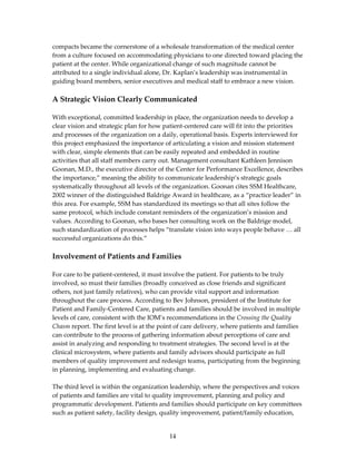 compacts became the cornerstone of a wholesale transformation of the medical center 
from a culture focused on accommodating physicians to one directed toward placing the 
patient at the center. While organizational change of such magnitude cannot be 
attributed to a single individual alone, Dr. Kaplan’s leadership was instrumental in 
guiding board members, senior executives and medical staff to embrace a new vision. 
 
A Strategic Vision Clearly Communicated  
 
With exceptional, committed leadership in place, the organization needs to develop a 
clear vision and strategic plan for how patient‐centered care will fit into the priorities 
and processes of the organization on a daily, operational basis. Experts interviewed for 
this project emphasized the importance of articulating a vision and mission statement 
with clear, simple elements that can be easily repeated and embedded in routine 
activities that all staff members carry out. Management consultant Kathleen Jennison 
Goonan, M.D., the executive director of the Center for Performance Excellence, describes 
the importance,” meaning the ability to communicate leadership’s strategic goals 
systematically throughout all levels of the organization. Goonan cites SSM Healthcare, 
2002 winner of the distinguished Baldrige Award in healthcare, as a “practice leader” in 
this area. For example, SSM has standardized its meetings so that all sites follow the 
same protocol, which include constant reminders of the organization’s mission and 
values. According to Goonan, who bases her consulting work on the Baldrige model, 
such standardization of processes helps “translate vision into ways people behave … all 
successful organizations do this.”  
 
Involvement of Patients and Families 
 
For care to be patient‐centered, it must involve the patient. For patients to be truly 
involved, so must their families (broadly conceived as close friends and significant 
others, not just family relatives), who can provide vital support and information 
throughout the care process. According to Bev Johnson, president of the Institute for 
Patient and Family‐Centered Care, patients and families should be involved in multiple 
levels of care, consistent with the IOM’s recommendations in the Crossing the Quality 
Chasm report. The first level is at the point of care delivery, where patients and families 
can contribute to the process of gathering information about perceptions of care and 
assist in analyzing and responding to treatment strategies. The second level is at the 
clinical microsystem, where patients and family advisors should participate as full 
members of quality improvement and redesign teams, participating from the beginning 
in planning, implementing and evaluating change. 
 
The third level is within the organization leadership, where the perspectives and voices 
of patients and families are vital to quality improvement, planning and policy and 
programmatic development. Patients and families should participate on key committees 
such as patient safety, facility design, quality improvement, patient/family education, 


                                          14 
 