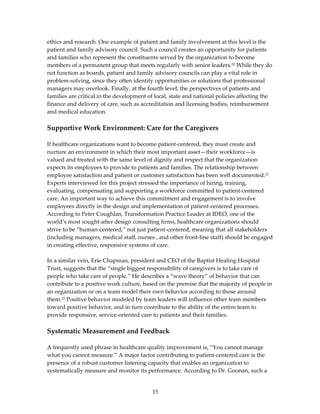 ethics and research. One example of patient and family involvement at this level is the 
patient and family advisory council. Such a council creates an opportunity for patients 
and families who represent the constituents served by the organization to become 
members of a permanent group that meets regularly with senior leaders.20 While they do 
not function as boards, patient and family advisory councils can play a vital role in 
problem‐solving, since they often identify opportunities or solutions that professional 
managers may overlook. Finally, at the fourth level, the perspectives of patients and 
families are critical in the development of local, state and national policies affecting the 
finance and delivery of care, such as accreditation and licensing bodies, reimbursement 
and medical education. 
 
Supportive Work Environment: Care for the Caregivers 
 
If healthcare organizations want to become patient‐centered, they must create and 
nurture an environment in which their most important asset—their workforce—is 
valued and treated with the same level of dignity and respect that the organization 
expects its employees to provide to patients and families. The relationship between 
employee satisfaction and patient or customer satisfaction has been well documented.21 
Experts interviewed for this project stressed the importance of hiring, training, 
evaluating, compensating and supporting a workforce committed to patient‐centered 
care. An important way to achieve this commitment and engagement is to involve 
employees directly in the design and implementation of patient‐centered processes. 
According to Peter Coughlan, Transformation Practice Leader at IDEO, one of the 
world’s most sought‐after design consulting firms, healthcare organizations should 
strive to be “human‐centered,” not just patient‐centered, meaning that all stakeholders 
(including managers, medical staff, nurses , and other front‐line staff) should be engaged 
in creating effective, responsive systems of care. 
  
In a similar vein, Erie Chapman, president and CEO of the Baptist Healing Hospital 
Trust, suggests that the “single biggest responsibility of caregivers is to take care of 
people who take care of people.” He describes a “wave theory” of behavior that can 
contribute to a positive work culture, based on the premise that the majority of people in 
an organization or on a team model their own behavior according to those around 
them.22 Positive behavior modeled by team leaders will influence other team members 
toward positive behavior, and in turn contribute to the ability of the entire team to 
provide responsive, service‐oriented care to patients and their families. 
 
Systematic Measurement and Feedback 
 
A frequently used phrase in healthcare quality improvement is, “You cannot manage 
what you cannot measure.” A major factor contributing to patient‐centered care is the 
presence of a robust customer listening capacity that enables an organization to 
systematically measure and monitor its performance. According to Dr. Goonan, such a 


                                           15 
 