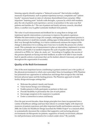 listening capacity should comprise a “balanced scorecard” that includes multiple 
measures of performance, such as patient experience surveys, complaints and “patient 
loyalty” measures based on rates of voluntary disenrollment from a practice. Other 
important “listening posts” include walk‐throughs, a process by which staff members 
play the role of patients and experience a service or procedure in the same way that 
patients and families do.23 The use of patient and family advisory councils, described 
above, is another way to gather systematic feedback from patients.  
 
The value of such measurement and feedback lies in using them to design and 
implement specific interventions or processes to improve the patient experience. 
Whether the intervention is large (for example, redesigning the appointment process in 
an office practice) or small (for example, adding signs to help patients and families find 
their way through the building), it is vital to continuously measure the impact of the 
change to determine if it is working and, if not, how to modify the process for a better 
result. This systematic use of measurement to plan an intervention, implement it, review 
its effects and modify it as needed comprises the cycle of quality improvement often 
referred to as PDSA, for “plan, do, study, act.” According to Coughlan, the success of 
this process depends on having real‐time feedback, in order to be able to trace results 
back to specific actions or processes that can be studied, altered if necessary and spread 
throughout the organization if successful. 
 
Quality of the Built Environment 
 
One of the most important factors contributing to patient‐centered care is the quality of 
the physical environment in which care is provided. Since its founding in 1978, Planetree 
has pioneered new approaches to architecture and design that recognize this vital link 
between physical space and the healing process. The Planetree approach to health 
facility design encourages settings that  
 
    • Welcome the patient’s family and friends 
    • Value human beings over technology 
    • Enable patients to fully participate as partners in their care 
    • Provide flexibility to personalize the care of each patient 
    • Encourage caregivers to be responsive to patients 
    • Foster a connection to nature and beauty 
 
Over the past several decades, these design principles have been incorporated into a 
variety of healthcare settings and have been shown to correlate highly with improved 
measures of patient experience and other important health and business outcomes.24 In 
2000, the Center for Healthcare Design launched the Pebble Project® as a research effort 
to systematically document the evidence that supportive and nurturing physical 
environments are therapeutic for patients, supportive of family involvement, efficient 
for staff performance and restorative for workers under stress.25 By carefully 


                                          16 
 