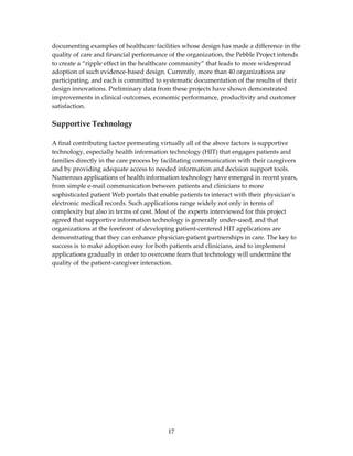 documenting examples of healthcare facilities whose design has made a difference in the 
quality of care and financial performance of the organization, the Pebble Project intends 
to create a “ripple effect in the healthcare community” that leads to more widespread 
adoption of such evidence‐based design. Currently, more than 40 organizations are 
participating, and each is committed to systematic documentation of the results of their 
design innovations. Preliminary data from these projects have shown demonstrated 
improvements in clinical outcomes, economic performance, productivity and customer 
satisfaction. 
 
Supportive Technology 
 
A final contributing factor permeating virtually all of the above factors is supportive 
technology, especially health information technology (HIT) that engages patients and 
families directly in the care process by facilitating communication with their caregivers 
and by providing adequate access to needed information and decision support tools. 
Numerous applications of health information technology have emerged in recent years, 
from simple e‐mail communication between patients and clinicians to more 
sophisticated patient Web portals that enable patients to interact with their physician’s 
electronic medical records. Such applications range widely not only in terms of 
complexity but also in terms of cost. Most of the experts interviewed for this project 
agreed that supportive information technology is generally under‐used, and that 
organizations at the forefront of developing patient‐centered HIT applications are 
demonstrating that they can enhance physician‐patient partnerships in care. The key to 
success is to make adoption easy for both patients and clinicians, and to implement 
applications gradually in order to overcome fears that technology will undermine the 
quality of the patient‐caregiver interaction. 
 




                                          17 
 