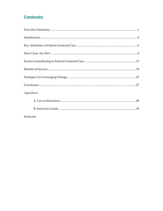 Contents
 
 
Executive Summary ......................................................................................................................1             
 
Introduction....................................................................................................................................4     
 
Key Attributes of Patient‐Centered Care ...................................................................................6                          
 
How Close Are We? ......................................................................................................................9             
 
Factors Contributing to Patient‐Centered Care.......................................................................13                                
 
Models of Success ........................................................................................................................18          
 
Strategies for Leveraging Change .............................................................................................23                      
 
Conclusion ....................................................................................................................................27     
 
Appendices: 
 
        A. List of Interviews .......................................................................................................28               
 
        B. Interview Guide .........................................................................................................30                
 
Endnotes 
 
 
 




                                                                                                                                            
 