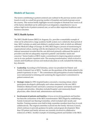 Models of Success
 
The factors contributing to patient‐centered care outlined in the previous section can be 
found at work in a small but growing number of hospitals and medical groups across 
the country. This section briefly highlights several examples to illustrate how most or all 
of the factors identified can be addressed in an integrated, comprehensive way to 
achieve high levels of patient‐centered care, as well as other important healthcare and 
business outcomes. 
 
MCG Health System 
 
The MCG Health System (MCG) in Augusta, Ga., provides a remarkable example of 
what can be achieved in a large academic health system over a relatively short period of 
time. MCG includes an adult and children’s medical center, both of which are affiliated 
with the Medical College of Georgia. In 1993, MCG began a process of transforming its 
organizational culture, starting with the development of its new children’s hospital. An 
internal assessment revealed that the care delivered primarily addressed the needs of 
providers and did not adequately respond to patientsʹ and familiesʹ needs and 
concerns.26 Senior leaders at MCG made a commitment to improving patient‐centered 
care in its new pediatric inpatient units. The ensuing transformation, which evolved to 
include adult healthcare services and medical education as well, included the following 
key elements: 
 
• Leadership: According to Pat Sodomka, senior vice president for Patient‐ and 
    Family‐Centered Care at MCG, ʺLeaders are the guardians of the ideals related to the 
    patient experience of care.ʺ27  The commitment and participation of senior leadership 
    were instrumental to initiating and sustaining the organization’s commitment to 
    patient‐centered care. 
 
• Strategic vision: In 1993, hospital leaders convened a visioning retreat, where 
    participants developed a philosophy and values statement for the new MCG 
    Childrenʹs Medical Center and built a consensus for patient‐ and family‐centered 
    concepts and priorities. Attendees included hospital‐ and community‐based 
    physicians, other clinical staff, administrators and families. 
 
• Involvement of patients and families: A focus on involving patients and families 
    has been the cornerstone of the MCG transformation. MCG began by establishing a 
    Family‐Centered Care Steering Committee, which included staff, faculty and 
    families. Training sessions were held to help committee members learn how to work 
    collaboratively. The original committee evolved into the Family Advisory Council, 
    which continues to provide guidance for policy and program development. More 
    than 125 patient and family advisors are currently involved in collaborative 
    endeavors at MCG. Another example of including patients and families is the MCG 


                                          18 
 