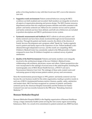 policy of inviting families to stay with their loved ones 24/7, even in the intensive 
    care unit.  
 
•   Supportive work environment: Patient‐centered behaviors among the MCG 
    workforce are both modeled and rewarded. Staff members are integrally involved in 
    all aspects of organization planning and process design. The MCG human resources 
    department ensures that new employees possess attitudes and skills consistent with 
    patient‐ and family‐centered care. Behaviors for customer service and for patient‐ 
    and family‐centered care have been defined, and both sets of behaviors are included 
    in position descriptions and MCG’s performance‐review system.  
 
•   Systematic measurement and feedback: MCG’s efforts to advance patient‐ and 
    family‐centered care have been closely monitored through several measurement 
    activities. Through the patient and family councils, the efforts of the director of 
    Family Services Development and a program called ʺSpeak Up,ʺ leaders regularly 
    receive patient and family input on the experience of care. Patient feedback is also 
    obtained through independent surveys, and the results are compelling: MCG 
    Childrenʹs Medical Center has consistently ranked in the 90th percentile or higher 
    compared to more than 50 childrenʹs hospitals on a national survey of patient 
    satisfaction. 
 
•   Quality of the Built Environment: Patients and family members were integrally 
    involved in the architectural design of the new Children’s Medical Center, 
    collaborating with architects, physicians, nurses and others. Patient perspectives also 
    were incorporated in the redesign of several areas in the adult hospital, including the 
    mammography area of MCG Breast Health Services, a PET/CT unit and a 
    Neuroscience Intensive Care Unit. The redesign of these units created warm and 
    welcoming spaces to help increase patient comfort, privacy and convenience. 
 
Since the transformation process began in 1993, patient‐ and family‐centered care has 
become the core business model for the entire organization, leading to positive results in 
each one of MCGʹs fundamental business metrics: finances, quality, safety, satisfaction 
and market share. MCG has been recognized as a pioneer in patient‐ and family‐
centered care by the American Hospital Association and the Institute for Family‐
Centered Care and was recently featured in the PBS series “Remaking American 
Medicine.”28 
 
Bronson Methodist Hospital 
 
Bronson Methodist Hospital (BMH) is the flagship organization of Bronson Healthcare 
Group, a large community health system serving the nine‐county region surrounding 
Kalamazoo, Mich. As a result of its commitment to patient‐centered care, BMH has been 




                                           19 
 