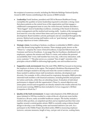 the recipient of numerous awards, including the Malcolm Baldrige National Quality 
Award in 2005. Factors contributing to the success of BMH include: 
 
• Leadership: Frank Sardone, president and CEO of Bronson Healthcare Group, 
    exemplifies the qualities of senior leadership required to articulate a strong vision 
    that places patients as the central focus of the organization and that engages a 
    collaborative management team to carry the vision forward. Sardone describes a 
    “three‐legged” stool of leadership excellence, consisting of the board of directors, 
    senior management and the medical and nursing staffs.  Leaders at the management 
    level meet for a two‐day retreat three times each year for planning and strategy 
    development. Board members actively participate and are consulted throughout the 
    process. Medical and nursing staff leaders work on “goal sharing” and align 
    strategic objectives to foster collaboration. 
 
• Strategic vision: According to Sardone, excellence is embedded in BMH’s culture 
    and is the thread tying together its mission. Three strategic goals, known as the 
    “Three Cs,” comprise the vision: Clinical Excellence, Corporate Effectiveness and 
    Customer and Service Excellence. A one‐page Plan for Excellence, distributed to all 
    employees, captures the mission and Three Cs vision, and outlines the personal 
    accountability that “every staff member has every day, with every interaction, with 
    every customer.”.29 The plan serves as a constant “line of sight” reminder of the 
    principles critical to BMH in delivering high‐quality care and excellent service. 
 
• Supportive work environment: Since the mid‐1990s, BMH has focused on becoming 
    the employer of choice in the region. The hospital’s Workforce Development Plan 
    includes strategies needed to develop and retain the current workforce as well as 
    those needed to address future staff recruitment, retention, development and 
    diversity. For example, to fill a critical need for respiratory therapists, BMH provides 
    interested staff members with financial assistance, including benefits and payment 
    for tuition and books, while they are attending classes. Evaluation of individual 
    performance is aligned with the organization’s Three Cs, annual objectives and 
    action plans; reward and recognition are directly related to the results achieved. For 
    several years running, BMH has been included in Fortune magazine’s 100 Best 
    Companies to Work For.30 
 
• Quality of the built environment: A major redevelopment of the BMH physical 
    space initiated in 1993 has resulted in a state‐of‐the‐art, all‐private‐room facility 
    located on a 28‐acre, easily accessible healthcare campus. The facility includes a 
    medical office pavilion, an outpatient pavilion and an inpatient pavilion that come 
    together around a central garden atrium. BMH is currently using evidence‐based 
    design to develop a new birthing center and neonatal intensive care unit. As a 
    participant in the Pebble Project described earlier, BMH is measuring employee 
    turnover, outcome measures, length of stay, cost per unit of service, waiting times, 



                                           20 
 