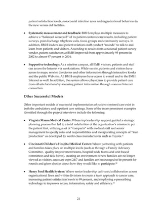 patient satisfaction levels, nosocomial infection rates and organizational behaviors in 
    the new versus old facilities. 
 
•   Systematic measurement and feedback: BMH employs multiple measures to 
    achieve a “balanced scorecard” of its patient‐centered care results, including patient 
    surveys, post‐discharge telephone calls, focus groups and community surveys. In 
    addition, BMH leaders and patient‐relations staff conduct “rounds” to talk to and 
    learn from patients and visitors. According to results from a national patient survey 
    vendor, patient satisfaction at BMH improved from approximately 95 percent in 
    2002 to almost 97 percent in 2004. 
 
•   Supportive technology: As a wireless campus, all BMH visitors, patients and staff 
    can access the Internet via workstations. While on site, patients and visitors have 
    access to maps, service directories and other information through interactive kiosks 
    and the public Web site. All BMH employees have access to e‐mail and to the BMH 
    Intranet as well. In addition, the system allows physicians to provide patient care 
    from off‐site locations by accessing patient information through a secure Internet 
    connection. 
 
Other Successful Models  
 
Other important models of successful implementation of patient‐centered care exist in 
both the ambulatory and inpatient care settings. Some of the more prominent examples 
identified through the project interviews include the following: 
 
• Virginia Mason Medical Center: Where top leadership support guided a strategic 
   planning process that led to a total redefinition of the organization’s mission to put 
   the patient first, utilizing a set of “compacts” with medical staff and senior 
   management to specify roles and responsibilities and incorporating concepts of “lean 
   production” as developed by world‐class manufacturers such as Toyota.31 
 
• Cincinnati Children’s Hospital Medical Center: Where partnering with patients 
   and families takes place on multiple levels (such as through a Family Advisory 
   Committee,  quality‐improvement teams, hospital‐wide teams and unit‐based 
   committees and task forces), creating an environment where families are no longer 
   viewed as visitors, units are open 24/7 and families are encouraged to be present for 
   rounds and given choices about how they would like to participate.32 
 
• Henry Ford Health System: Where senior leadership cultivated collaboration across 
   organizational lines and within divisions to create a team approach to cancer care, 
   increasing patient satisfaction levels to 99 percent, and employing e‐prescribing 
   technology to improves access, information, safety and efficiency.33 
 


                                          21 
 