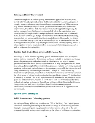  
Training in Quality Improvement  
 
Despite the emphasis on various quality improvement approaches in recent years, 
experts interviewed expressed concern that there is still not a widespread, ingrained 
capacity for process improvement in most healthcare organizations. While managers 
may possess some knowledge of clinical guidelines and the PDSA cycle of quality 
improvement, few of these skills have been systematically applied to improving the 
patient care experience. Staff members at multiple levels in the organization need 
training in quality‐improvement concepts and methods to enable them to effectively 
make, measure and manage change. Physicians may be most in need of such training, 
since most do not receive such instruction in medical school. Historically, physicians 
have been trained largely to succeed as individuals but not as members of a team. Yet 
team approaches are central to quality improvement, since almost everything needed to 
achieve patient‐centered care is dependent on successful relationships among staff as 
well as patients and their families. 
 
Practical Tools Derived from an Expanded Evidence Base 
 
For change to occur, evidence regarding specific interventions that work to improve 
patient‐centered care must be documented and made available to managers and change 
leaders. Important progress has been made in this direction, but more is needed, 
particularly in a form that is readily accessible to staff in busy office practices and other 
care settings. For example, Picker Institute Europe makes available a set of improvement 
guides on various topics, aimed at supporting managers responsible for interpreting and 
using patient survey results to improve scores.36 Through its Quality Enhancing 
Interventions (QEI) Project, researchers at Picker Europe have also compiled evidence on 
the effectiveness of a broad spectrum of patient‐centered interventions.37 A similar effort 
is underway to update The CAHPS Improvement Guide and to make it accessible to health 
plans and ambulatory care practices as a Web‐based tool. The Pebble Project described 
earlier is attempting to document the evidence with respect to architectural and interior 
design strategies. Such practical guidance, based on rigorous evaluations of 
effectiveness, is needed to support the efforts of well‐trained staff in supportive work 
environments. 
 
System Level Strategies
 
Public Education and Patient Engagement 
 
According to Nancy Schlichting, president and CEO of the Henry Ford Health System, 
consumers are the single most important drivers of change in healthcare organizations. 
Strategies for educating and engaging patients to take a more active role in the care 
process will provide an important complement to the efforts of healthcare organizations 


                                           24 
 