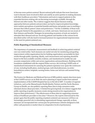 to become more patient‐centered. Recent national polls indicate that most Americans 
want to become more involved in their care and be an active partner in making decisions 
with their healthcare providers.38 Information and tools to support patients in this 
expanded decision‐making role are becoming increasingly available, through the 
Internet and other media. The evidence suggests that shared decision‐making 
approaches between patients and providers can lead to improved patient knowledge, 
more realistic perceptions of potential benefits and harms and greater ease in reaching a 
decision that reflects patient values and preferences. 39 Yet the availability of these tools 
is still quite limited in the population as a whole, and many Americans are not aware of 
their features and benefits. Strategies for promoting awareness of tools are needed to 
stimulate their demand and use. Involving patients and families in the various levels 
described earlier will also lead to increased pressure for organizational responsiveness 
to the need for patient‐centered care. 
 
Public Reporting of Standardized Measures 
 
The importance of systematic measurement and feedback to achieving patient‐centered 
care was noted earlier. Such measures are useful not only for monitoring and guiding 
improvement within organizations but for holding organizations accountable for their 
results through public reporting. Ideally, such measurement and reporting should be 
based on the best available scientific evidence, and standardized to enable fair and 
accurate comparisons within and across organizations and practitioners. Building on the 
foundation established with the original Picker surveys, the evolving CAHPS suite of 
standardized instruments for assessing the patient experience now spans the continuum 
of care, including health plans, medical groups, individual physicians, in‐center 
hemodialysis centers, hospitals, nursing homes, home‐care services and assisted‐living 
facilities.40 
 
The Centers for Medicare and Medicaid Services (CMS) publicly reports data from many 
of the CAHPS surveys on its Web site and is planning to report results from national 
implementation of the CAHPS Hospital Survey in the fall of 2007. A number of regional 
initiatives, such as the Massachusetts Health Quality Partners and the Pacific Business 
Group on Health, are also publicly reporting these data to help consumers make 
informed choices about providers. A limited but growing body of evidence suggests that 
public reporting of quality measures creates strong incentives for organizations to 
improve their performance.41 The effectiveness of these data for supporting consumer 
choice of healthcare providers is less clear.42 However, the experts interviewed for this 
project agree that the public reporting of patient‐centered care measures will have an 
increasingly powerful role in stimulating organizational change, especially as these 
measures are incorporated into various pay‐for‐performance schemes designed to link 
either cash payments or market share to comparative levels of performance. 
 




                                           25 
 