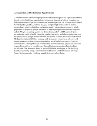 Accreditation and Certification Requirements 
 
Accreditation and certification programs have historically provided significant external 
incentives for healthcare organizations to improve. Increasingly, these programs are 
building measures of patient‐centered care into their process. For example, the National 
Committee for Quality Assurance (NCQA) is exploring how measures of patient‐
centered care might be built into a physician quality recognition program, in which 
physicians or physician groups interested in seeking recognition submit the required 
data to NCQA for scoring against pre‐defined standards.43 NCQA currently gives 
accreditation credit to health plans that conduct and apply ambulatory patient surveys 
for physicians or groups in their network. As another example, the American Board of 
Medical Specialties (ABMS) is working with its member boards to develop revised 
maintenance‐of‐certification requirements that would include measures of patient‐
centered care. Although the data would not be publicly reported, physicians would be 
required to use them to complete specific quality improvement modules to obtain 
certification. The American Board of Internal Medicine, the largest of the certifying 
boards, is currently using a tailored version of the new CAHPS Clinician & Group 
Survey in its system for certifying specialists in internal medicine. 
 




                                         26 
 
