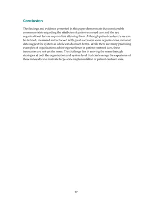 Conclusion
 
The findings and evidence presented in this paper demonstrate that considerable 
consensus exists regarding the attributes of patient‐centered care and the key 
organizational factors required for attaining them. Although patient‐centered care can 
be defined, measured and achieved with great success in some organizations, national 
data suggest the system as whole can do much better. While there are many promising 
examples of organizations achieving excellence in patient‐centered care, these 
innovators are not yet the norm. The challenge lies in moving the norm through 
strategies at both the organization and system level that can leverage the experience of 
these innovators to motivate large‐scale implementation of patient‐centered care.  
 
 
 
 
 




                                          27 
 