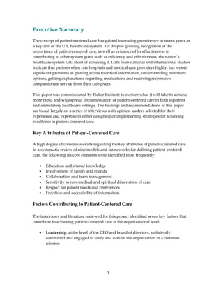 Executive Summary
 
The concept of patient‐centered care has gained increasing prominence in recent years as 
a key aim of the U.S. healthcare system. Yet despite growing recognition of the 
importance of patient‐centered care, as well as evidence of its effectiveness in 
contributing to other system goals such as efficiency and effectiveness, the nation’s 
healthcare system falls short of achieving it. Data from national and international studies 
indicate that patients often rate hospitals and medical care providers highly, but report 
significant problems in gaining access to critical information, understanding treatment 
options, getting explanations regarding medications and receiving responsive, 
compassionate service from their caregivers. 
 
This paper was commissioned by Picker Institute to explore what it will take to achieve 
more rapid and widespread implementation of patient‐centered care in both inpatient 
and ambulatory healthcare settings. The findings and recommendations of this paper 
are based largely on a series of interviews with opinion leaders selected for their 
experience and expertise in either designing or implementing strategies for achieving 
excellence in patient‐centered care. 
 
Key Attributes of Patient‐Centered Care 
 
A high degree of consensus exists regarding the key attributes of patient‐centered care. 
In a systematic review of nine models and frameworks for defining patient‐centered 
care, the following six core elements were identified most frequently: 
 
    • Education and shared knowledge 
    • Involvement of family and friends 
    • Collaboration and team management 
    • Sensitivity to non‐medical and spiritual dimensions of care 
    • Respect for patient needs and preferences 
    • Free flow and accessibility of information 
 
Factors Contributing to Patient‐Centered Care 
 
The interviews and literature reviewed for this project identified seven key factors that 
contribute to achieving patient‐centered care at the organizational level: 
 
   • Leadership, at the level of the CEO and board of directors, sufficiently 
       committed and engaged to unify and sustain the organization in a common 
       mission  
    




                                           1 
 
