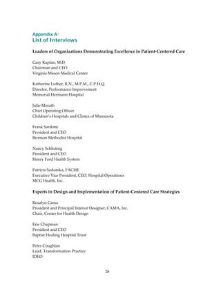  
Appendix A:
List of Interviews
 
Leaders of Organizations Demonstrating Excellence in Patient‐Centered Care 
 
Gary Kaplan, M.D. 
Chairman and CEO 
Virginia Mason Medical Center 
 
Katharine Luther, R.N., M.P.M., C.P.H.Q. 
Director, Performance Improvement 
Memorial Hermann Hospital 
 
Julie Morath 
Chief Operating Officer 
Children’s Hospitals and Clinics of Minnesota 
 
Frank Sardone 
President and CEO 
Bronson Methodist Hospital 
 
Nancy Schlicting 
President and CEO 
Henry Ford Health System 
 
Patricia Sodomka, FACHE 
Executive Vice President, CEO, Hospital Operations 
MCG Health, Inc. 
 
Experts in Design and Implementation of Patient‐Centered Care Strategies 
 
Rosalyn Cama 
President and Principal Interior Designer, CAMA, Inc. 
Chair, Center for Health Design 
 
Erie Chapman 
President and CEO 
Baptist Healing Hospital Trust 
 
Peter Coughlan 
Lead, Transformation Practice 
IDEO 


                                        28 
 