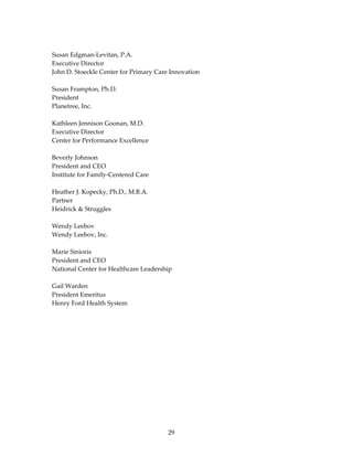  
Susan Edgman‐Levitan, P.A. 
Executive Director 
John D. Stoeckle Center for Primary Care Innovation 
 
Susan Frampton, Ph.D. 
President 
Planetree, Inc. 
 
Kathleen Jennison Goonan, M.D. 
Executive Director 
Center for Performance Excellence 
 
Beverly Johnson 
President and CEO 
Institute for Family‐Centered Care 
 
Heather J. Kopecky, Ph.D., M.B.A.  
Partner  
Heidrick & Struggles 
 
Wendy Leebov 
Wendy Leebov, Inc. 
 
Marie Sinioris 
President and CEO 
National Center for Healthcare Leadership 
 
Gail Warden 
President Emeritus 
Henry Ford Health System 
 
 
 




                                        29 
 